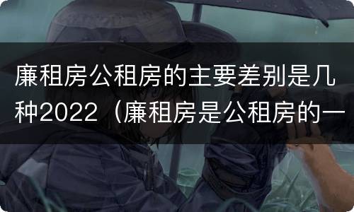 廉租房公租房的主要差别是几种2022（廉租房是公租房的一种吗?）