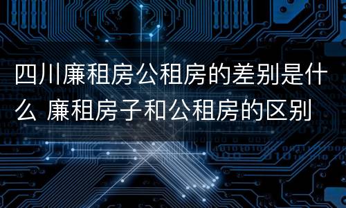 四川廉租房公租房的差别是什么 廉租房子和公租房的区别