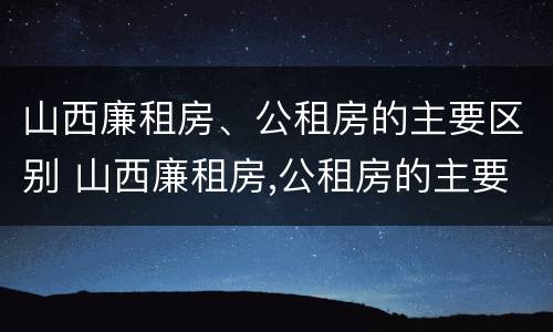 山西廉租房、公租房的主要区别 山西廉租房,公租房的主要区别在哪