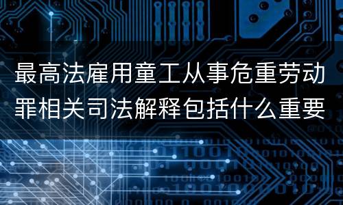 最高法雇用童工从事危重劳动罪相关司法解释包括什么重要规定