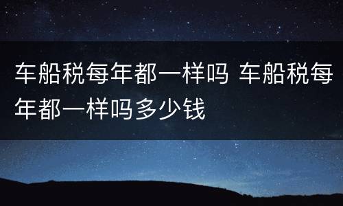 车船税每年都一样吗 车船税每年都一样吗多少钱