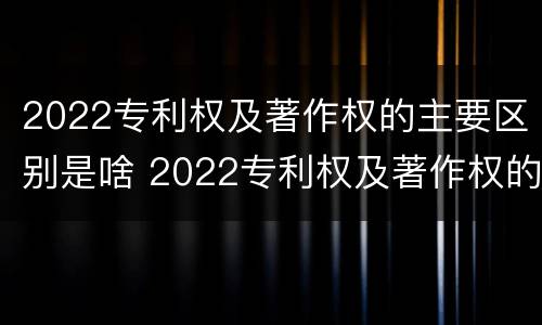 2022专利权及著作权的主要区别是啥 2022专利权及著作权的主要区别是啥呢