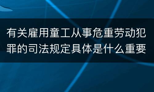 有关雇用童工从事危重劳动犯罪的司法规定具体是什么重要内容