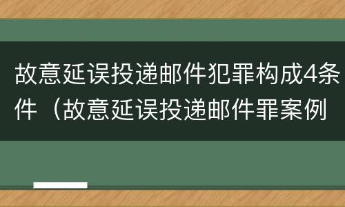 故意延误投递邮件犯罪构成4条件（故意延误投递邮件罪案例）