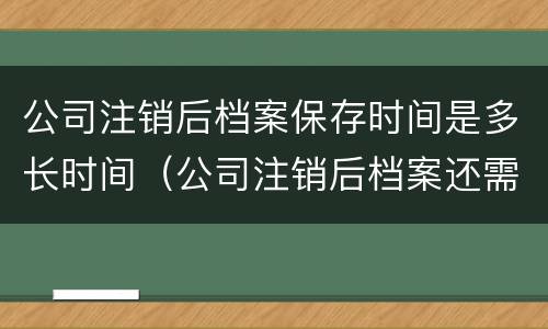 公司注销后档案保存时间是多长时间（公司注销后档案还需要保存吗）
