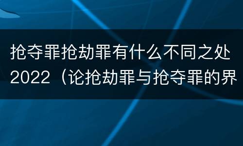 抢夺罪抢劫罪有什么不同之处2022（论抢劫罪与抢夺罪的界限）