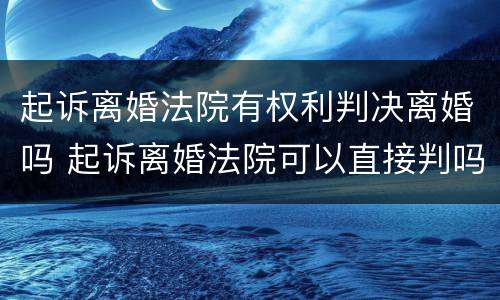 起诉离婚法院有权利判决离婚吗 起诉离婚法院可以直接判吗