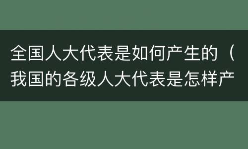 全国人大代表是如何产生的（我国的各级人大代表是怎样产生的）