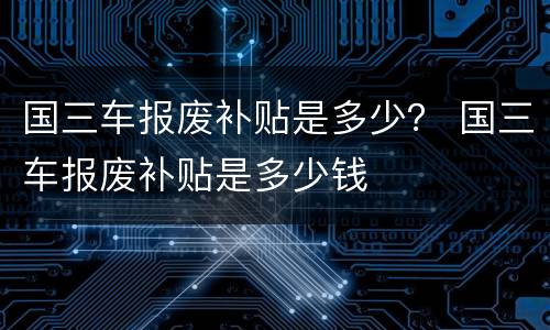 国三车报废补贴是多少？ 国三车报废补贴是多少钱