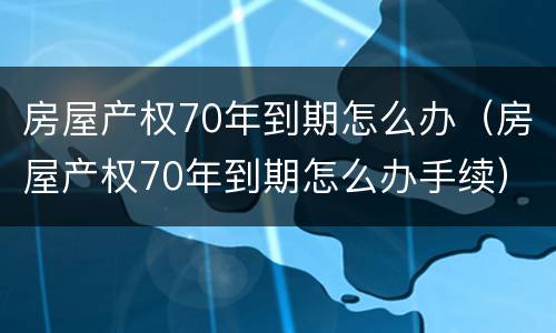 房屋产权70年到期怎么办（房屋产权70年到期怎么办手续）