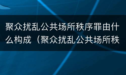 聚众扰乱公共场所秩序罪由什么构成（聚众扰乱公共场所秩序罪由什么构成的）