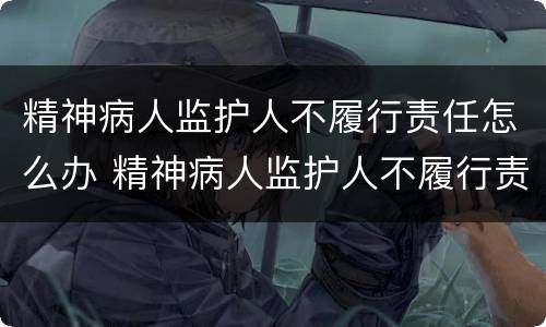 精神病人监护人不履行责任怎么办 精神病人监护人不履行责任怎么办理