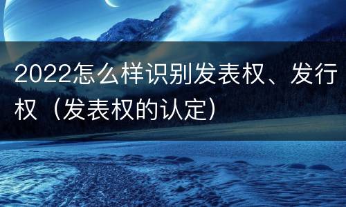 2022怎么样识别发表权、发行权（发表权的认定）