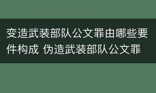变造武装部队公文罪由哪些要件构成 伪造武装部队公文罪