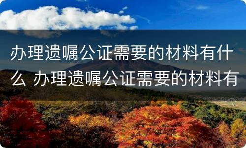 办理遗嘱公证需要的材料有什么 办理遗嘱公证需要的材料有什么用