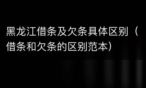 黑龙江借条及欠条具体区别（借条和欠条的区别范本）
