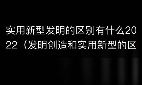 实用新型发明的区别有什么2022（发明创造和实用新型的区别）