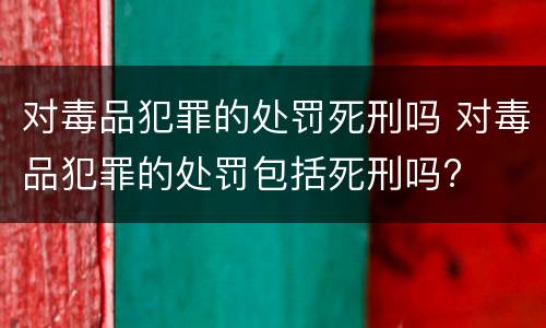 对毒品犯罪的处罚死刑吗 对毒品犯罪的处罚包括死刑吗?