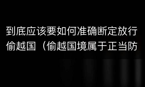 到底应该要如何准确断定放行偷越国（偷越国境属于正当防卫吗）