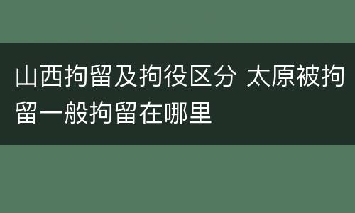 山西拘留及拘役区分 太原被拘留一般拘留在哪里