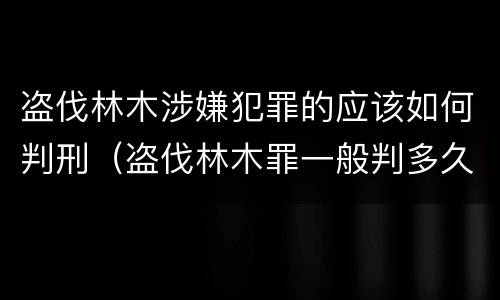 盗伐林木涉嫌犯罪的应该如何判刑（盗伐林木罪一般判多久）