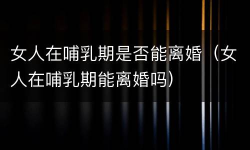 女人在哺乳期是否能离婚（女人在哺乳期能离婚吗）