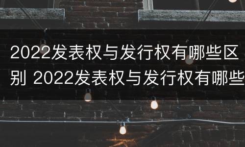 2022发表权与发行权有哪些区别 2022发表权与发行权有哪些区别及联系