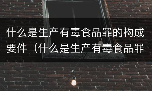 什么是生产有毒食品罪的构成要件（什么是生产有毒食品罪的构成要件）