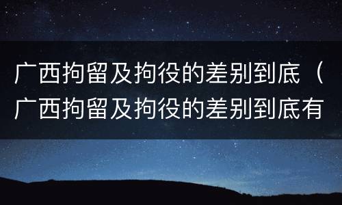 广西拘留及拘役的差别到底（广西拘留及拘役的差别到底有多大）