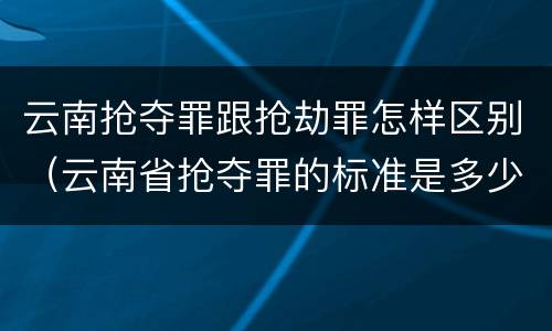 云南抢夺罪跟抢劫罪怎样区别（云南省抢夺罪的标准是多少?）