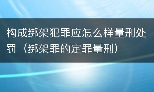 构成绑架犯罪应怎么样量刑处罚（绑架罪的定罪量刑）