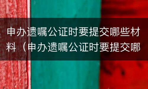 申办遗嘱公证时要提交哪些材料（申办遗嘱公证时要提交哪些材料和手续）
