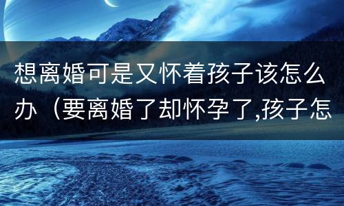 想离婚可是又怀着孩子该怎么办（要离婚了却怀孕了,孩子怎么办）