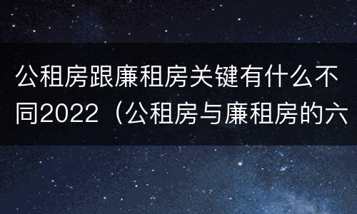 公租房跟廉租房关键有什么不同2022（公租房与廉租房的六大区别）