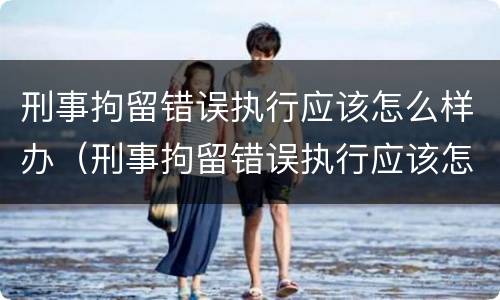 刑事拘留错误执行应该怎么样办（刑事拘留错误执行应该怎么样办理）