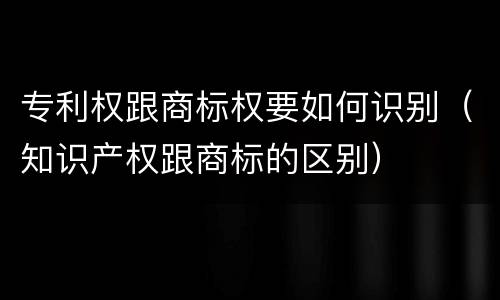 专利权跟商标权要如何识别（知识产权跟商标的区别）