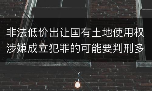 非法低价出让国有土地使用权涉嫌成立犯罪的可能要判刑多少年