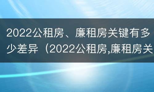 2022公租房、廉租房关键有多少差异（2022公租房,廉租房关键有多少差异呢）