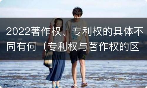 2022著作权、专利权的具体不同有何（专利权与著作权的区别）