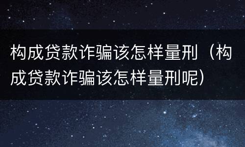构成贷款诈骗该怎样量刑（构成贷款诈骗该怎样量刑呢）