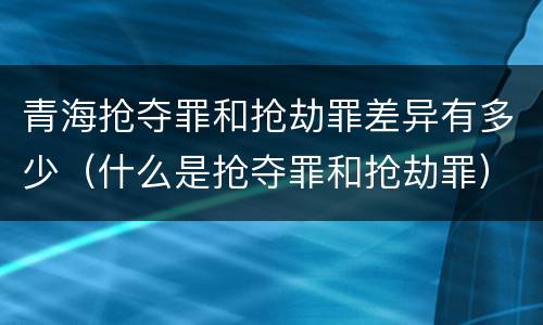 青海抢夺罪和抢劫罪差异有多少（什么是抢夺罪和抢劫罪）