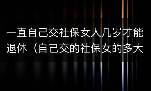 一直自己交社保女人几岁才能退休（自己交的社保女的多大年龄退休）