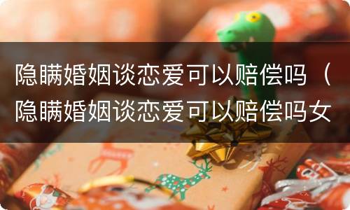 隐瞒婚姻谈恋爱可以赔偿吗（隐瞒婚姻谈恋爱可以赔偿吗女生）