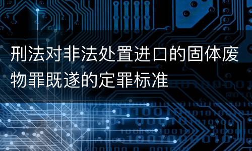 刑法对非法处置进口的固体废物罪既遂的定罪标准