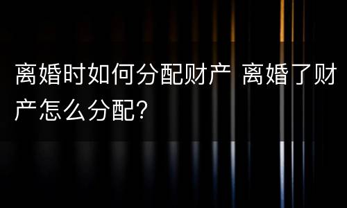 离婚时如何分配财产 离婚了财产怎么分配?