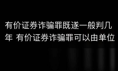 有价证券诈骗罪既遂一般判几年 有价证券诈骗罪可以由单位构成吗