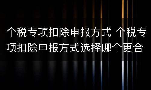 个税专项扣除申报方式 个税专项扣除申报方式选择哪个更合适