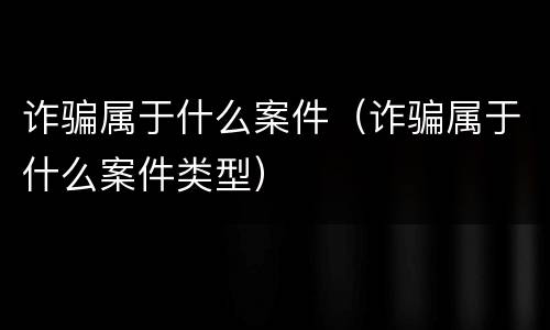 诈骗属于什么案件（诈骗属于什么案件类型）