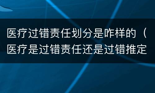 医疗过错责任划分是咋样的（医疗是过错责任还是过错推定责任）