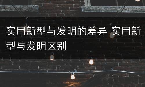 实用新型与发明的差异 实用新型与发明区别